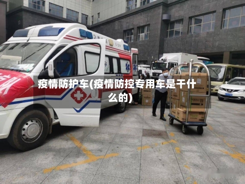 疫情防护车(疫情防控专用车是干什么的)-第2张图片