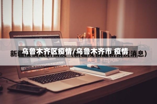 乌鲁木齐区疫情/乌鲁木齐市 疫情-第2张图片