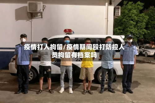 疫情打人拘留/疫情期间殴打防控人员拘留有档案吗-第2张图片